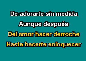 De adorarte sin medida
Aunque despmizs
Del amor hacer derroche

Hasta hacerte enloquecer