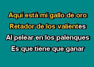 Aqui esta mi gallo de oro
Retador de los valientes
Al pelear en los palenques

Es que tiene que ganar