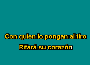 Con quien lo pongan al tiro

Rifara su corazc'm