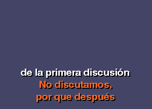 de la primera discusic'm
No discutamos,
por que despue's