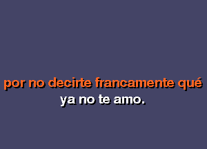 por no decirte francamente que'z
ya no te amo.