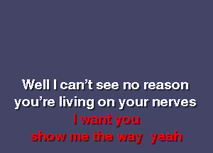 Well I cam see no reason
yowre living on your nerves