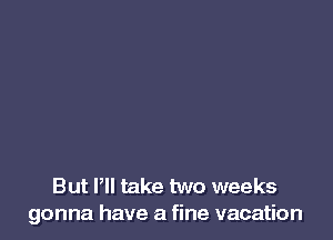 But Pll take two weeks
gonna have a fine vacation