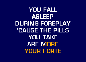 YOU FALL
ASLEEP
DURING FOREPLAY
'CAUSE THE PILLS

YOU TAKE
ARE MORE
YOUR FORTE
