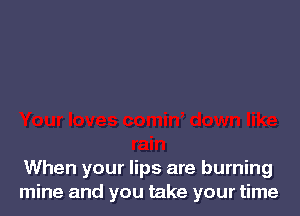 When your lips are burning
mine and you take your time