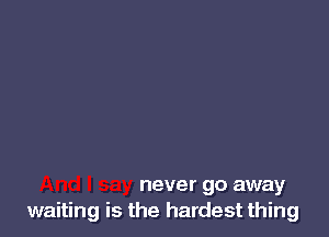 never go away
waiting is the hardest thing