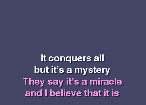 It conquers all
but ifs a mystery
They say ifs a miracle
and I believe that it is