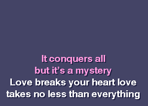 It conquers all
but ifs a mystery
Love breaks your heart love
takes no less than everything