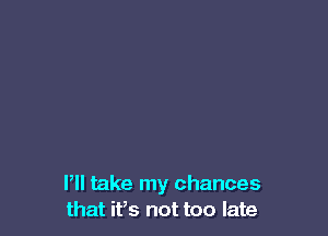 Pll take my chances
that it,s not too late