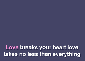 Love breaks your heart love
takes no less than everything