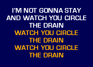 I'M NOT GONNA STAY
AND WATCH YOU CIRCLE
THE DRAIN
WATCH YOU CIRCLE
THE DRAIN
WATCH YOU CIRCLE
THE DRAIN