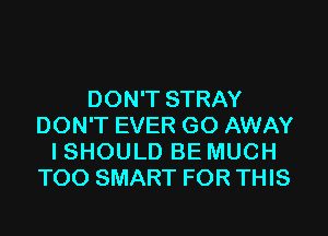 DON'T STRAY
DON'T EVER GO AWAY
I SHOULD BE MUCH
T00 SMART FOR THIS