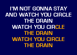 I'M NOT GONNA STAY
AND WATCH YOU CIRCLE
THE DRAIN
WATCH YOU CIRCLE
THE DRAIN
WATCH YOU CIRCLE
THE DRAIN