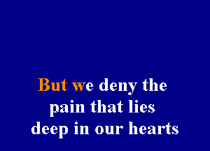 But we deny the
pain that lies
deep in our hearts