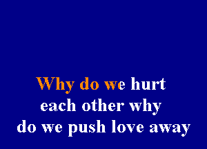 W by do we hurt
each other Why
do we push love away