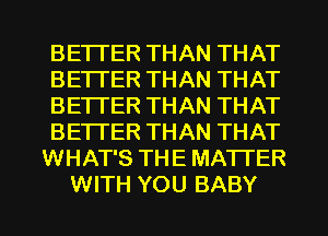 BETTER THAN THAT
BETTER THAN THAT
BETTER THAN THAT
BETTER THAN THAT
WHAT'S THE MATTER
WITH YOU BABY