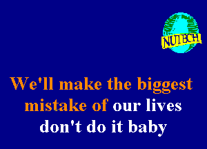 W e'll make the biggest

mistake of our lives
don't do it baby