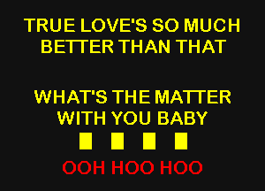 TRUE LOVE'S SO MUCH
BETTER THAN THAT

WHAT'S THE MATTER
WITH YOU BABY

EIEIEIEI