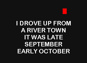 I DROVE UP FROM
A RIVER TOWN
IT WAS LATE
SEPTEMBER

EARLY OCTOBER l