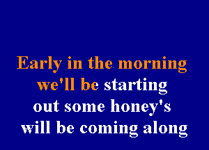 Early in the morning
we'll be starting
out some honey's

Will be coming along