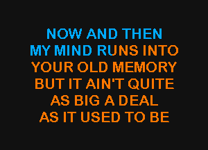 NOW AND THEN
MY MIND RUNS INTO
YOUR OLD MEMORY
BUT IT AIN'T QUITE

AS BIG A DEAL

AS IT USED TO BE