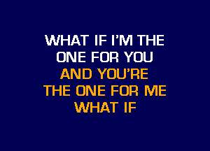 WHAT IF I'M THE
ONE FOR YOU
AND YOU'RE

THE ONE FOR ME
WHAT IF