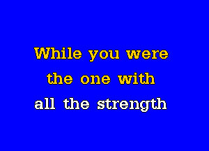 While you were

the one with
all the strength