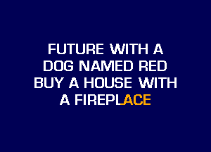 FUTURE WITH A
DOG NAMED RED

BUY A HOUSE WITH
A FIREPLACE