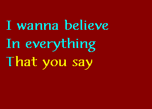 I wanna believe
In everything

That you say