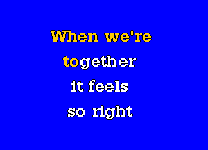 When we're
togeth er
it feels

so right