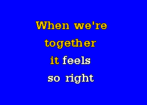 When we're
togeth er
it feels

so right