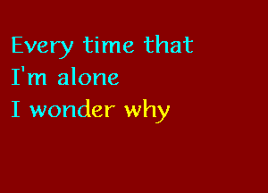 Every time that
I'm alone

I wonder why