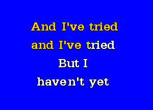 And I've tried

and I've tried
But I

have n't yet