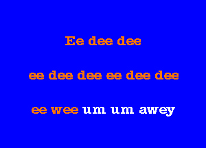 Ee dee dee

eedeedeeeedeedee

ee wee um um away