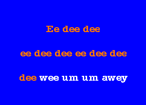 Ee dee dee
ee dee dee ee dee dee

dee wee um um away