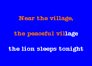 Near the village,
the peaceful village

the lion sleeps tonight