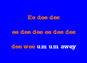 Ee dee dee
ee dee dee ee dee dee

dee wee um um away