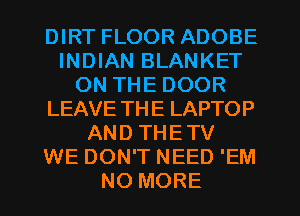 DIRT FLOOR ADOBE
INDIAN BLANKET
ON THE DOOR
LEAVE THE LAPTOP
AND THETV
WE DON'T NEED 'EM
NO MORE