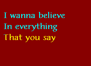 I wanna believe
In everything

That you say