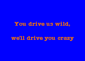 You drive us wild,

we'll drive you crazy