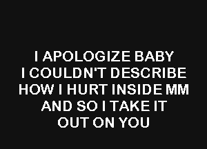 I APOLOGIZE BABY
I COULDN'T DESCRIBE
HOW I HURT INSIDEMM
AND SO I TAKE IT
OUT ON YOU