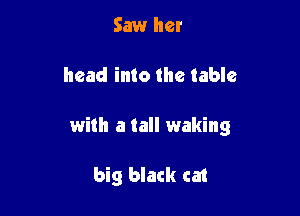Saw her

head into the table

with a tall waking

big black cat