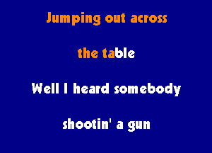 Jumping out across

the table

Well I heard somebody

shootin' a gun