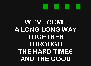 WE'VE COME
A LONG LONG WAY
TOGETHER
THROUGH

THE HARD TIMES
AND THE GOOD I