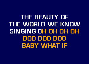 THE BEAUTY OF
THE WORLD WE KNOW
SINGING OH OH OH OH

DUO DUO DUO

BABY WHAT IF