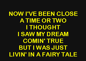 NOW I'VE BEEN CLOSE
ATIME OR TWO
ITHOUGHT
I SAW MY DREAM
COMIN'TRUE
BUT I WASJUST

LIVIN' IN A FAIRY'I