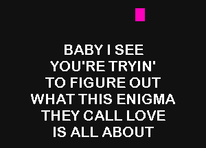 BABY I SEE
YOU'RETRYIN'
TO FIGURE OUT
WHAT THIS ENIGMA
TH EY CALL LOVE
IS ALL ABOUT