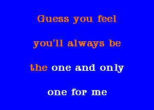 Guess you feel
you'll always be

the one and only

one for me I