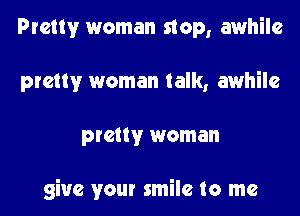 Pretty woman stop, awhile

pretty woman talk, awhile

pretty woman

give your smile to me