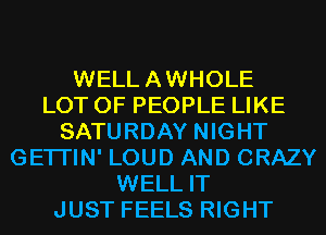 WELLAWHOLE
LOT OF PEOPLE LIKE
SATURDAY NIGHT
GETI'IN' LOUD AND CRAZY
WELL IT
JUST FEELS RIGHT